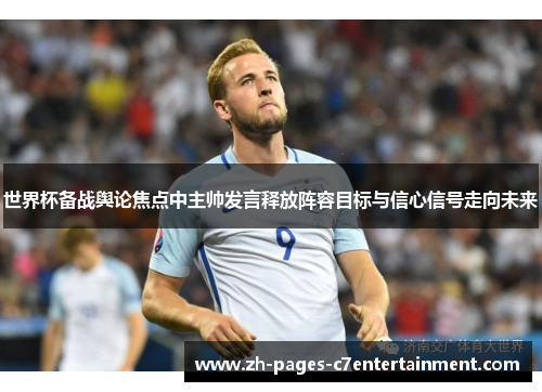 世界杯备战舆论焦点中主帅发言释放阵容目标与信心信号走向未来 世界杯备战舆论焦点中主帅发言释放阵容目标与信心信号走向未来